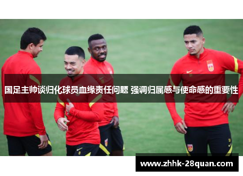 国足主帅谈归化球员血缘责任问题 强调归属感与使命感的重要性